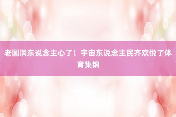 老圆润东说念主心了！宇宙东说念主民齐欢悦了体育集锦
