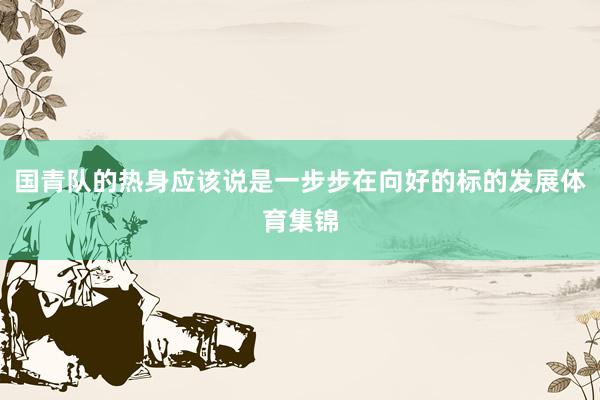 国青队的热身应该说是一步步在向好的标的发展体育集锦