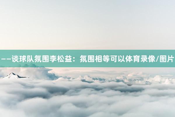——谈球队氛围李松益：氛围相等可以体育录像/图片