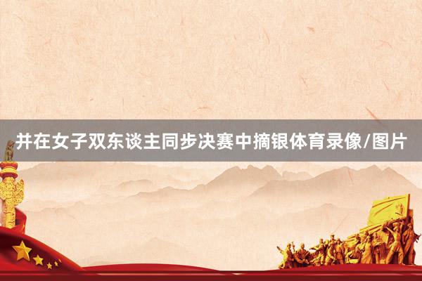 并在女子双东谈主同步决赛中摘银体育录像/图片
