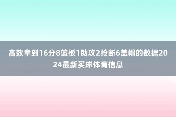高效拿到16分8篮板1助攻2抢断6盖帽的数据2024最新买球体育信息