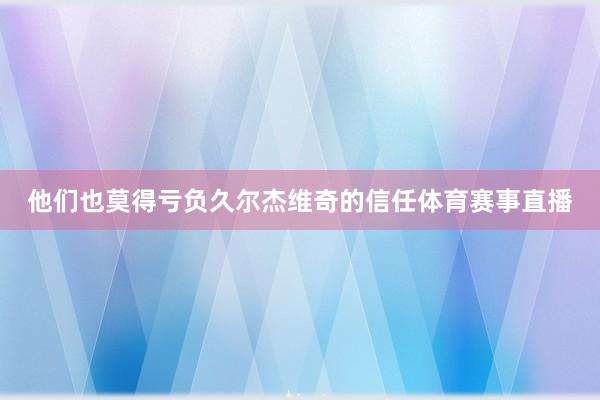 他们也莫得亏负久尔杰维奇的信任体育赛事直播