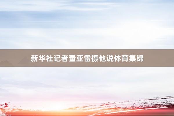 新华社记者董亚雷摄他说体育集锦