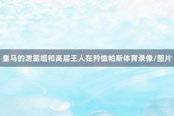 皇马的泄露组和高层王人在矜恤帕斯体育录像/图片