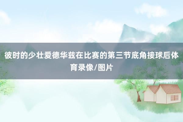 彼时的少壮爱德华兹在比赛的第三节底角接球后体育录像/图片