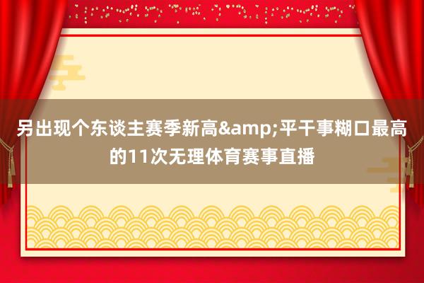另出现个东谈主赛季新高&平干事糊口最高的11次无理体育赛事直播