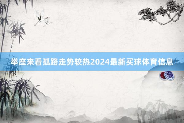 举座来看孤路走势较热2024最新买球体育信息