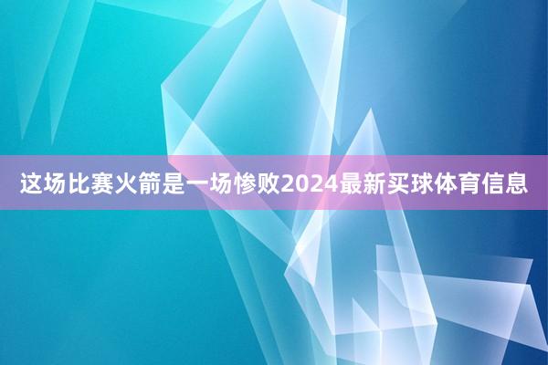 这场比赛火箭是一场惨败2024最新买球体育信息