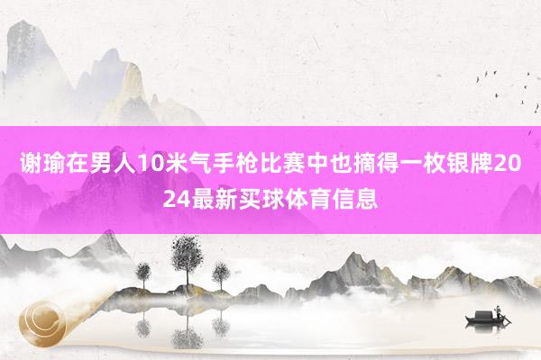 谢瑜在男人10米气手枪比赛中也摘得一枚银牌2024最新买球体育信息