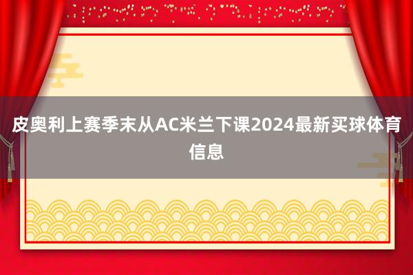 皮奥利上赛季末从AC米兰下课2024最新买球体育信息