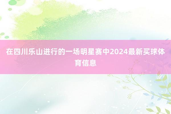 在四川乐山进行的一场明星赛中2024最新买球体育信息