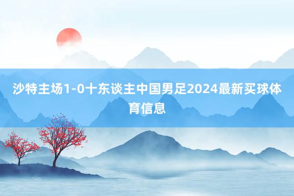 沙特主场1-0十东谈主中国男足2024最新买球体育信息