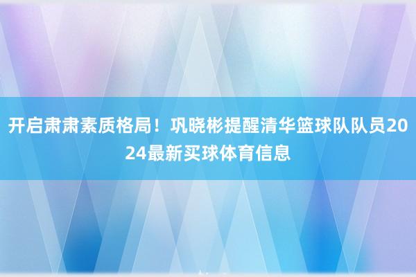 开启肃肃素质格局！巩晓彬提醒清华篮球队队员2024最新买球体育信息