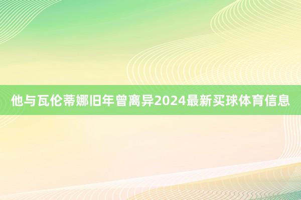 他与瓦伦蒂娜旧年曾离异2024最新买球体育信息
