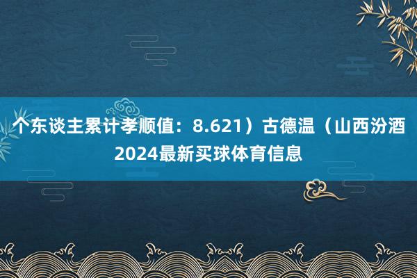 个东谈主累计孝顺值:8.621)古德温(山西汾酒2024最新买球体育信息