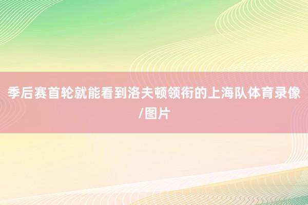 季后赛首轮就能看到洛夫顿领衔的上海队体育录像/图片