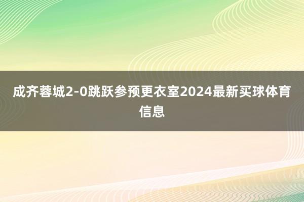 成齐蓉城2-0跳跃参预更衣室2024最新买球体育信息