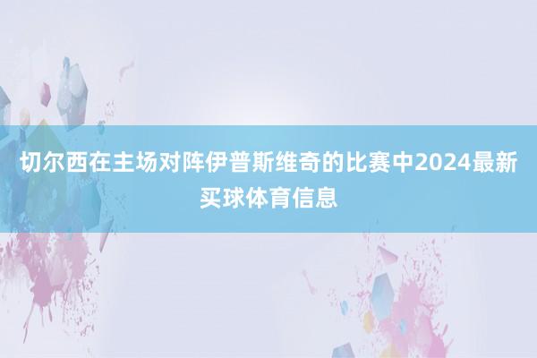 切尔西在主场对阵伊普斯维奇的比赛中2024最新买球体育信息