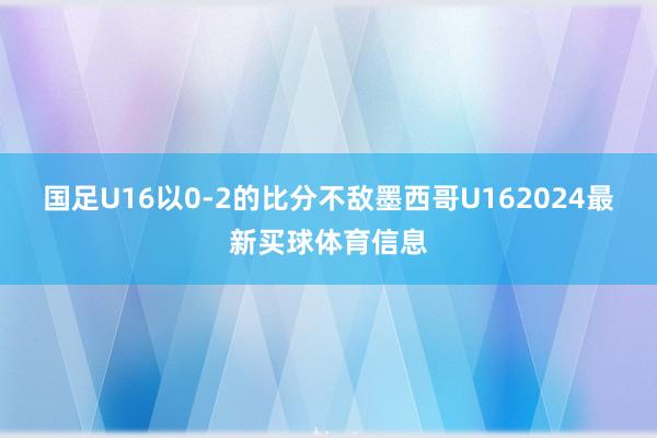国足U16以0-2的比分不敌墨西哥U162024最新买球体育信息