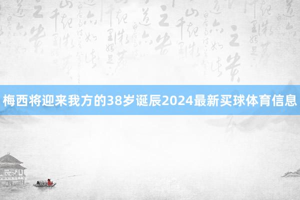 梅西将迎来我方的38岁诞辰2024最新买球体育信息