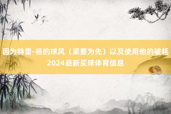 因为特雷-杨的球风(紧要为先)以及使用他的破耗2024最新买球体育信息
