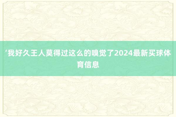 ‘我好久王人莫得过这么的嗅觉了2024最新买球体育信息