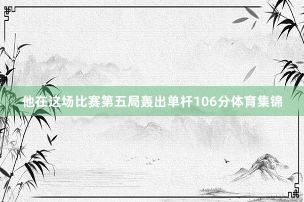 他在这场比赛第五局轰出单杆106分体育集锦