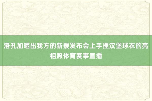 洛孔加晒出我方的新援发布会上手捏汉堡球衣的亮相照体育赛事直播