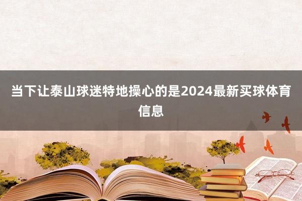 当下让泰山球迷特地操心的是2024最新买球体育信息