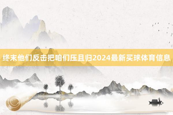 终末他们反击把咱们压且归2024最新买球体育信息