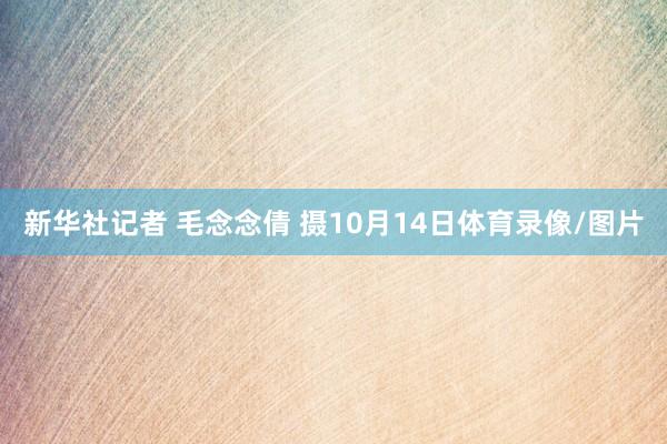 新华社记者 毛念念倩 摄10月14日体育录像/图片