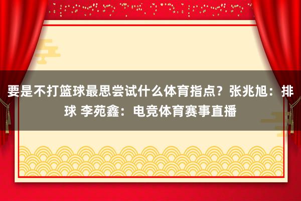 要是不打篮球最思尝试什么体育指点？张兆旭：排球 李苑鑫：电竞体育赛事直播