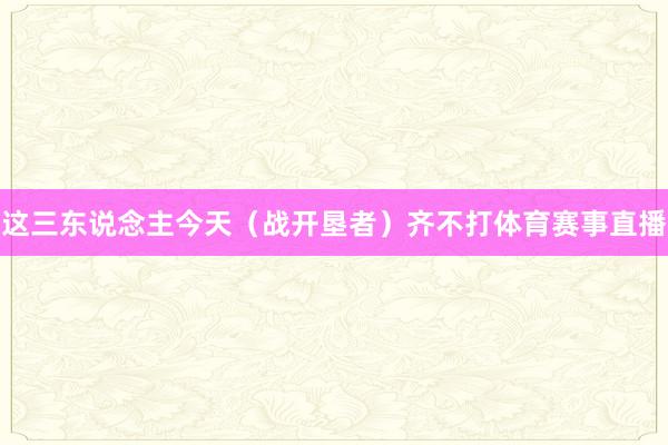 这三东说念主今天（战开垦者）齐不打体育赛事直播