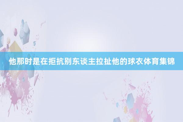 他那时是在拒抗别东谈主拉扯他的球衣体育集锦