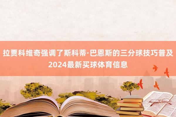 拉贾科维奇强调了斯科蒂·巴恩斯的三分球技巧普及2024最新买球体育信息