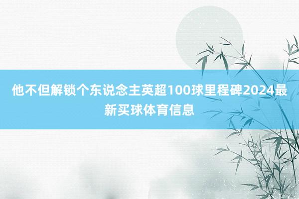 他不但解锁个东说念主英超100球里程碑2024最新买球体育信息