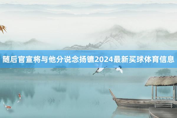 随后官宣将与他分说念扬镳2024最新买球体育信息