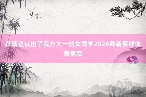 在场边认出了我方大一的女同学2024最新买球体育信息