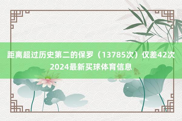 距离超过历史第二的保罗(13785次)仅差42次2024最新买球体育信息