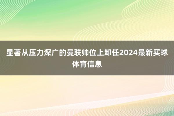 显著从压力深广的曼联帅位上卸任2024最新买球体育信息