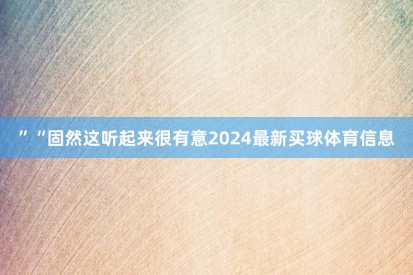”“固然这听起来很有意2024最新买球体育信息