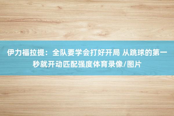 伊力福拉提:全队要学会打好开局 从跳球的第一秒就开动匹配强度体育录像/图片