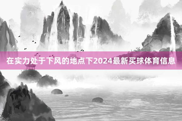在实力处于下风的地点下2024最新买球体育信息