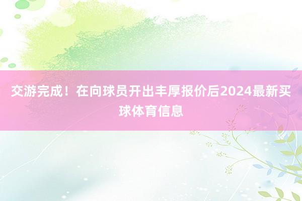 交游完成！在向球员开出丰厚报价后2024最新买球体育信息