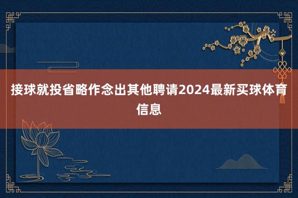 接球就投省略作念出其他聘请2024最新买球体育信息