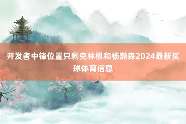 开发者中锋位置只剩克林根和杨瀚森2024最新买球体育信息