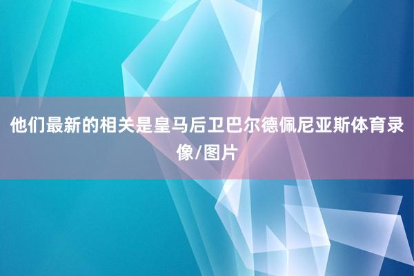 他们最新的相关是皇马后卫巴尔德佩尼亚斯体育录像/图片