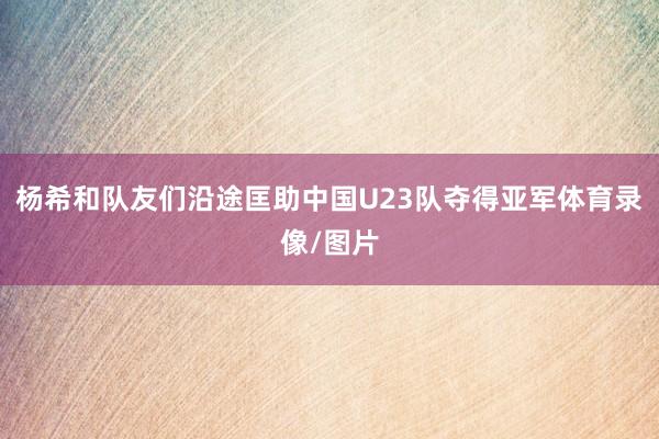 杨希和队友们沿途匡助中国U23队夺得亚军体育录像/图片