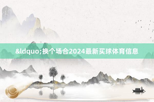 &ldquo;换个场合2024最新买球体育信息