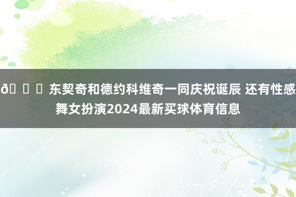 😍东契奇和德约科维奇一同庆祝诞辰 还有性感舞女扮演2024最新买球体育信息